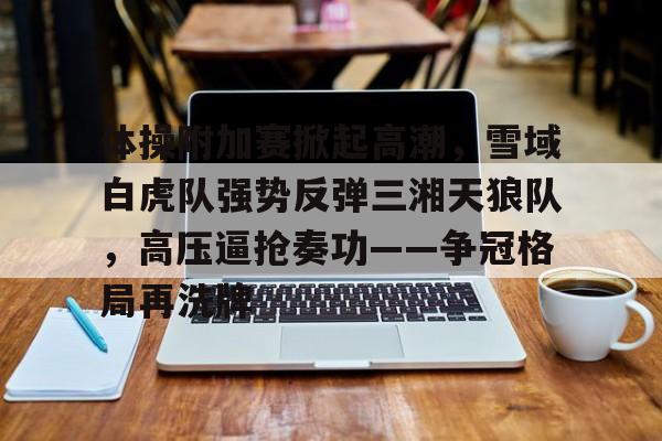 包含体操附加赛掀起高潮，雪域白虎队强势反弹三湘天狼队，高压逼抢奏功——争冠格局再洗牌的词条